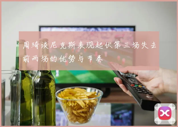周琦谈尼克斯表现起伏第三场失去前两场的优势与节奏