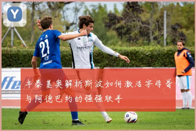 丰泰基奥解析斯波如何激活字母哥与阿德巴约的强强联手