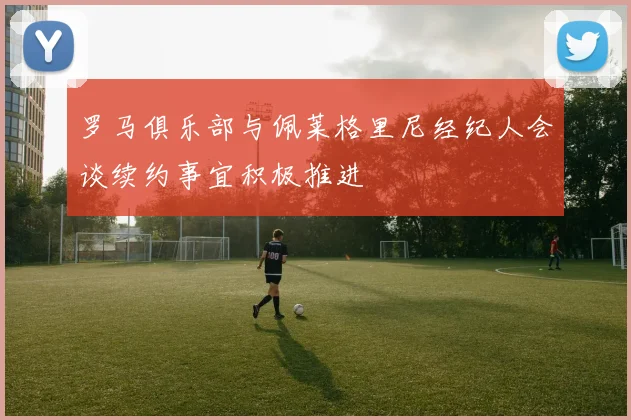 罗马俱乐部与佩莱格里尼经纪人会谈续约事宜积极推进