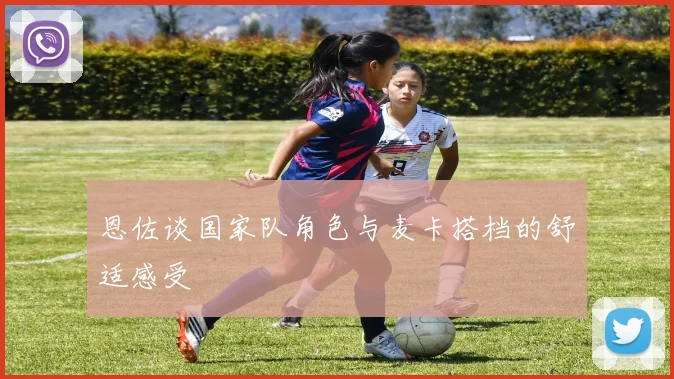 恩佐谈国家队角色与麦卡搭档的舒适感受