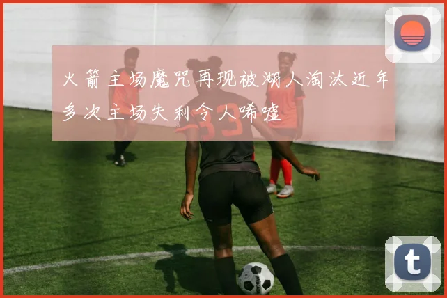 火箭主场魔咒再现被湖人淘汰近年多次主场失利令人唏嘘