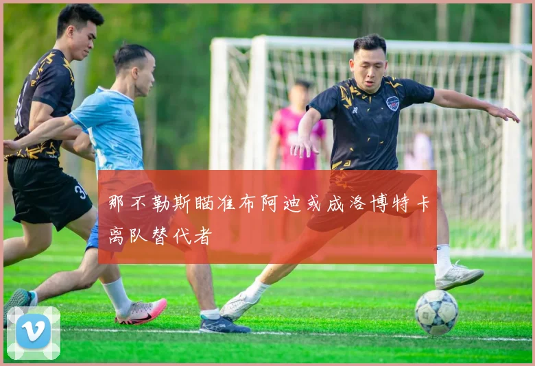 那不勒斯瞄准布阿迪或成洛博特卡离队替代者