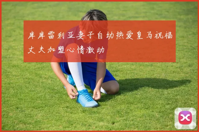 库库雷利亚妻子自幼热爱皇马祝福丈夫加盟心情激动