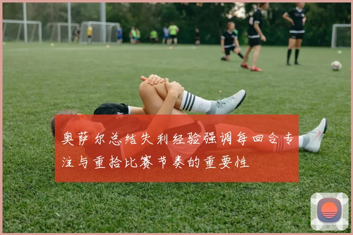 奥萨尔总结失利经验强调每回合专注与重拾比赛节奏的重要性
