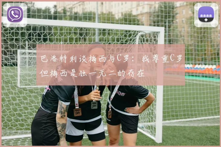 巴洛特利谈梅西与C罗：我尊重C罗但梅西是独一无二的存在