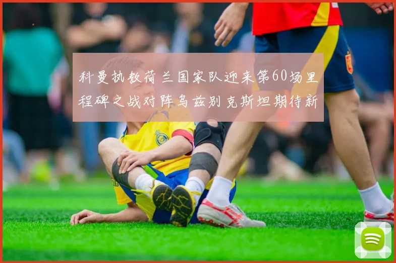 科曼执教荷兰国家队迎来第60场里程碑之战对阵乌兹别克斯坦期待新突破