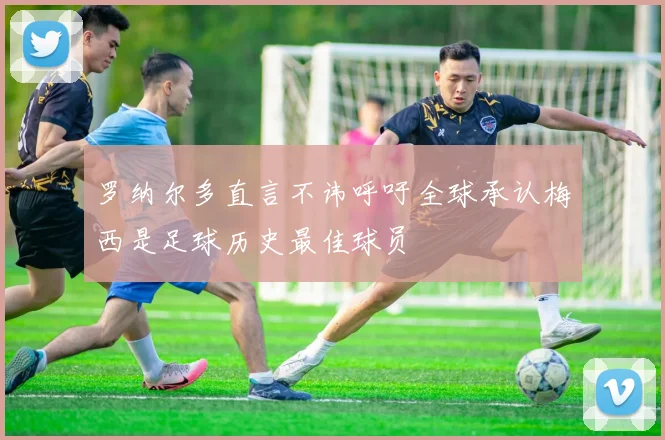 罗纳尔多直言不讳呼吁全球承认梅西是足球历史最佳球员