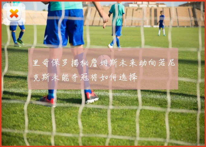 里奇保罗揭秘詹姆斯未来动向若尼克斯未能夺冠将如何选择