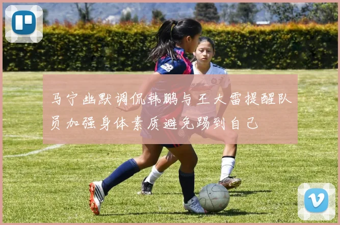 马宁幽默调侃韩鹏与王大雷提醒队员加强身体素质避免踢到自己