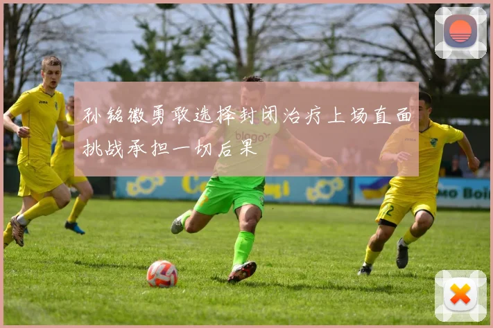 孙铭徽勇敢选择封闭治疗上场直面挑战承担一切后果