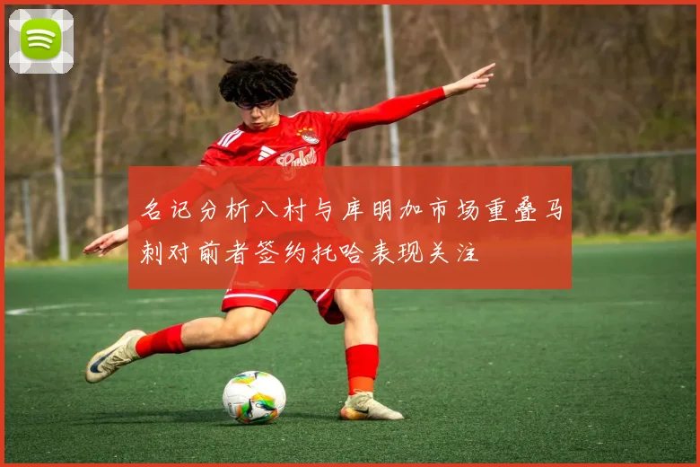 名记分析八村与库明加市场重叠马刺对前者签约托哈表现关注